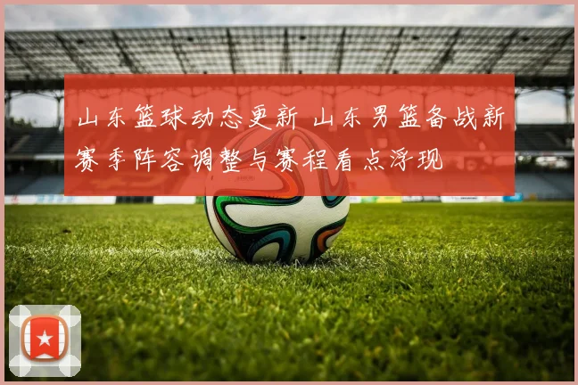 山东篮球动态更新 山东男篮备战新赛季阵容调整与赛程看点浮现