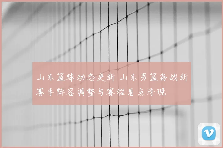 山东篮球动态更新 山东男篮备战新赛季阵容调整与赛程看点浮现