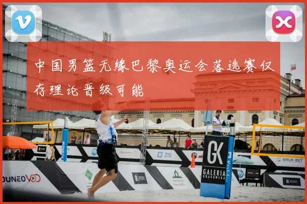 中国男篮无缘巴黎奥运会落选赛仅存理论晋级可能