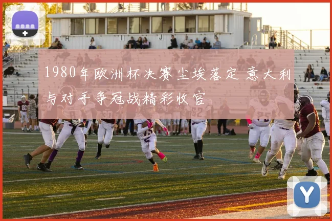 1980年欧洲杯决赛尘埃落定 意大利与对手争冠战精彩收官