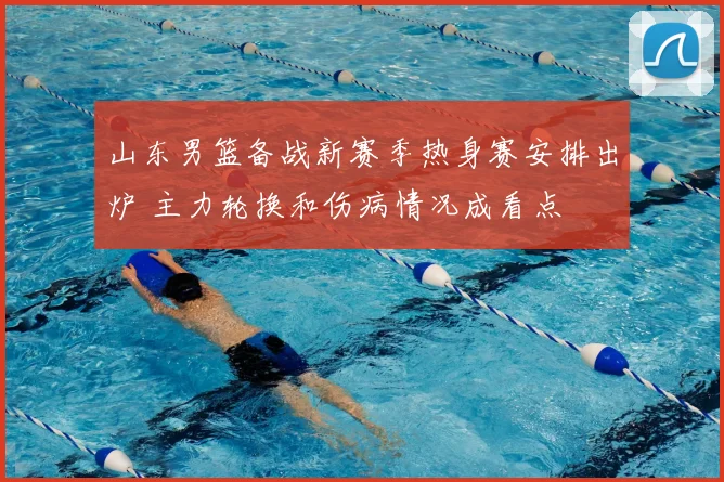 山东男篮备战新赛季热身赛安排出炉 主力轮换和伤病情况成看点