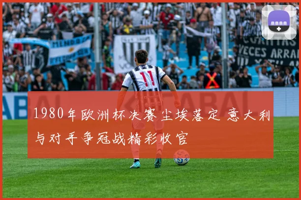 1980年欧洲杯决赛尘埃落定 意大利与对手争冠战精彩收官