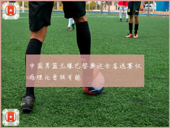 中国男篮无缘巴黎奥运会落选赛仅存理论晋级可能