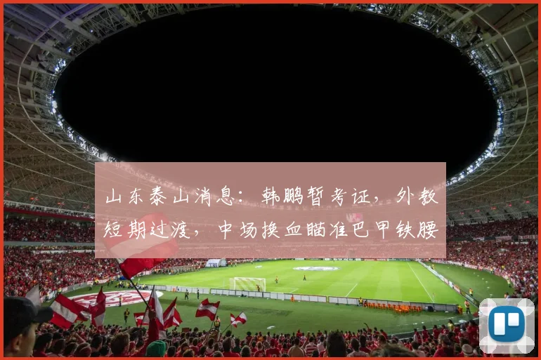 山东泰山消息：韩鹏暂考证，外教短期过渡，中场换血瞄准巴甲铁腰