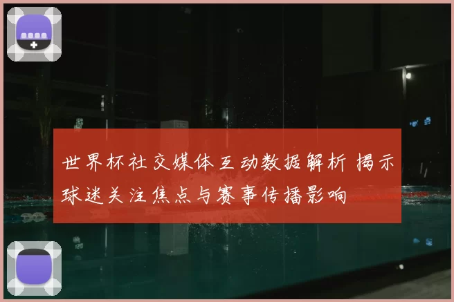 世界杯社交媒体互动数据解析 揭示球迷关注焦点与赛事传播影响