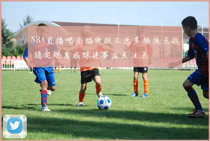 NBA直播吧无插件版汇总多场焦点战 稳定观看成球迷赛后关注点
