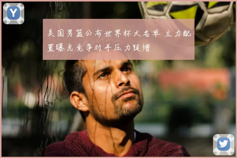 美国男篮公布世界杯大名单 主力配置曝光竞争对手压力陡增