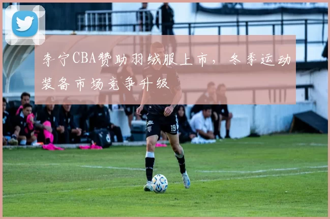 李宁CBA赞助羽绒服上市，冬季运动装备市场竞争升级