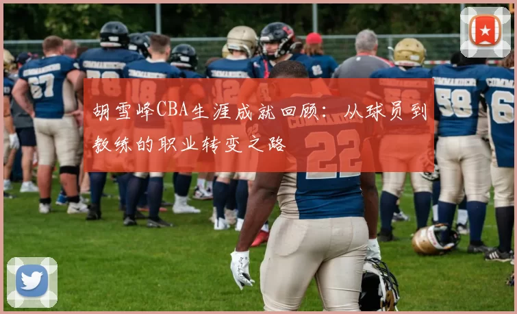 胡雪峰CBA生涯成就回顾：从球员到教练的职业转变之路