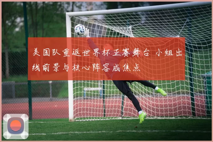 美国队重返世界杯正赛舞台 小组出线前景与核心阵容成焦点