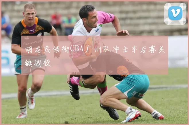 胡龙茂领衔CBA广州队冲击季后赛关键战役