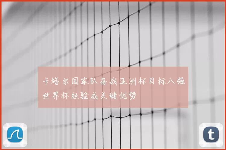 卡塔尔国家队备战亚洲杯目标八强世界杯经验成关键优势