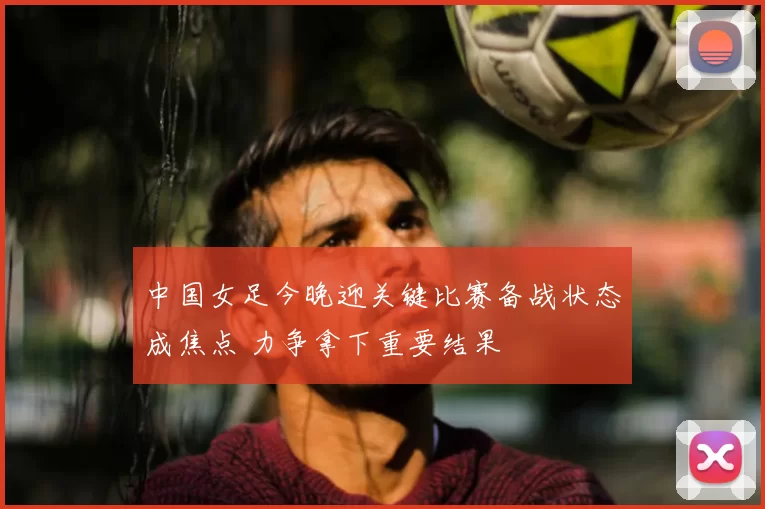 中国女足今晚迎关键比赛备战状态成焦点 力争拿下重要结果