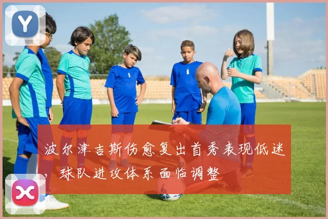 波尔津吉斯伤愈复出首秀表现低迷，球队进攻体系面临调整