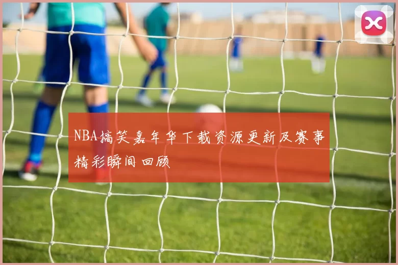 NBA搞笑嘉年华下载资源更新及赛事精彩瞬间回顾