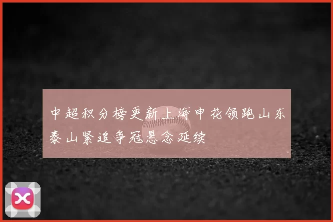 中超积分榜更新上海申花领跑山东泰山紧追争冠悬念延续