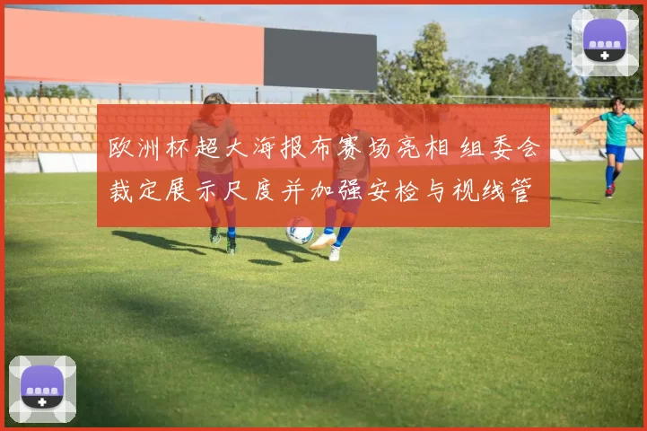 欧洲杯超大海报布赛场亮相 组委会裁定展示尺度并加强安检与视线管理