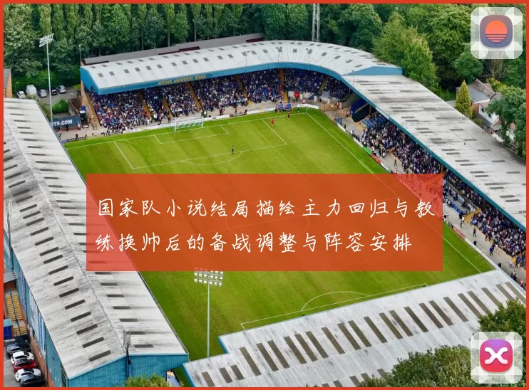 国家队小说结局描绘主力回归与教练换帅后的备战调整与阵容安排