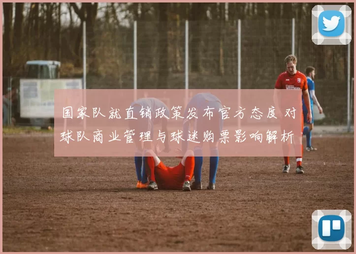 国家队就直销政策发布官方态度 对球队商业管理与球迷购票影响解析