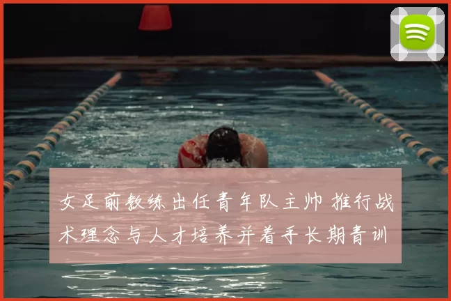 女足前教练出任青年队主帅 推行战术理念与人才培养并着手长期青训计划