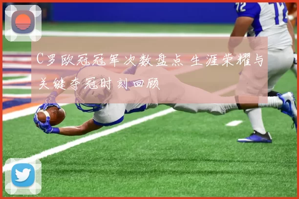 C罗欧冠冠军次数盘点 生涯荣耀与关键夺冠时刻回顾