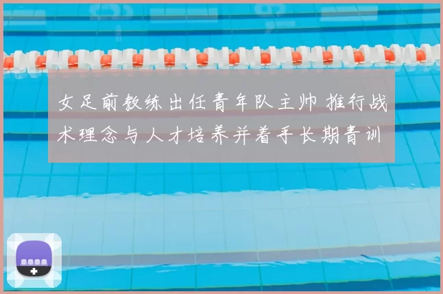 女足前教练出任青年队主帅 推行战术理念与人才培养并着手长期青训计划