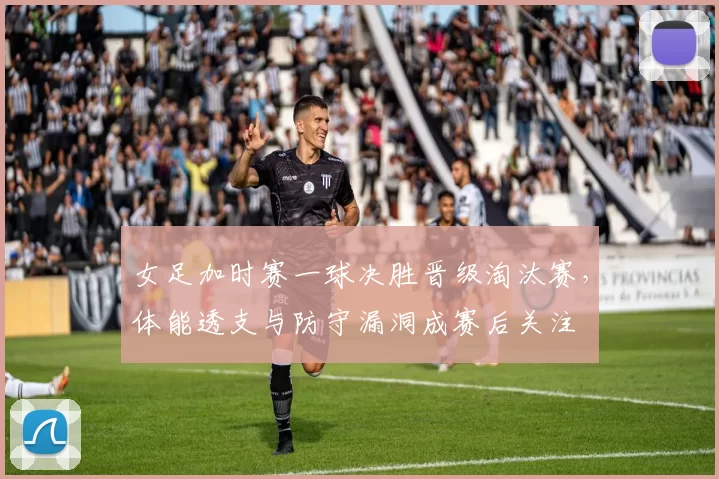 女足加时赛一球决胜晋级淘汰赛，体能透支与防守漏洞成赛后关注
