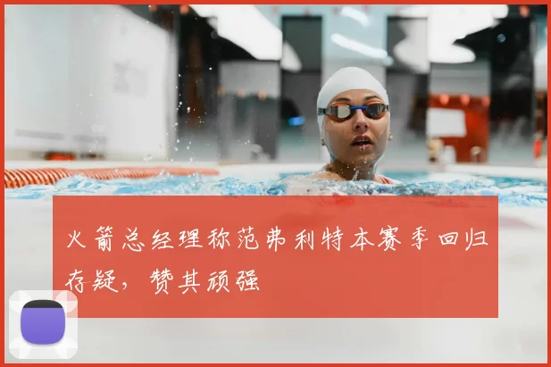 火箭总经理称范弗利特本赛季回归存疑，赞其顽强