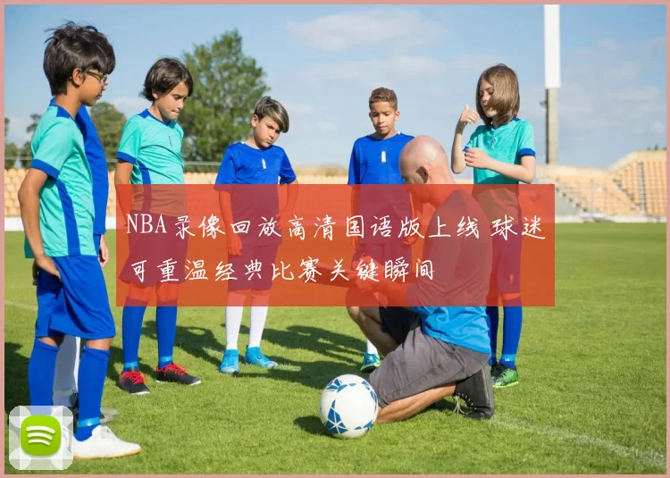 NBA录像回放高清国语版上线 球迷可重温经典比赛关键瞬间