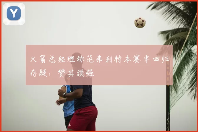 火箭总经理称范弗利特本赛季回归存疑，赞其顽强