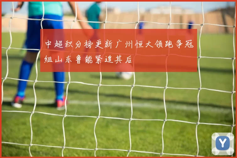 中超积分榜更新广州恒大领跑争冠组山东鲁能紧追其后