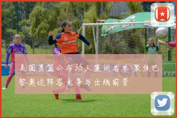 美国男篮公布35人集训名单 聚焦巴黎奥运阵容竞争与出线前景