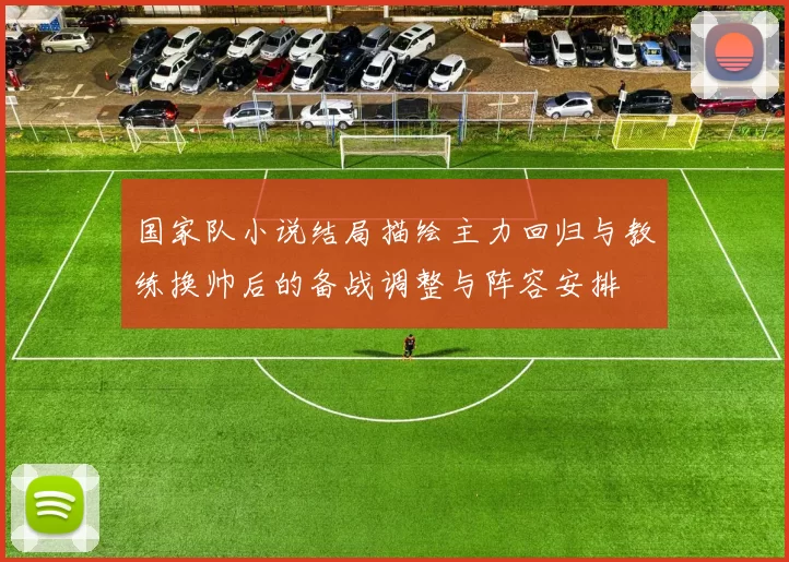 国家队小说结局描绘主力回归与教练换帅后的备战调整与阵容安排