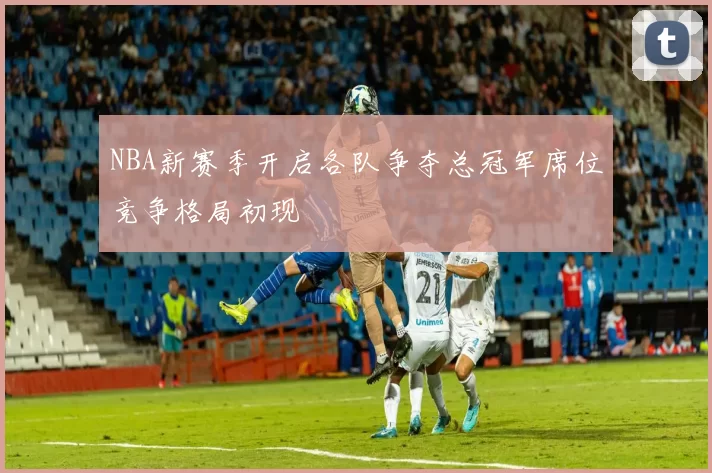 NBA新赛季开启各队争夺总冠军席位竞争格局初现
