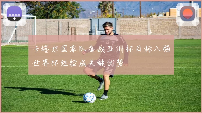 卡塔尔国家队备战亚洲杯目标八强世界杯经验成关键优势