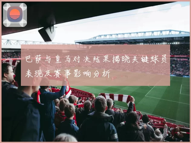 巴萨与皇马对决结果揭晓关键球员表现及赛事影响分析