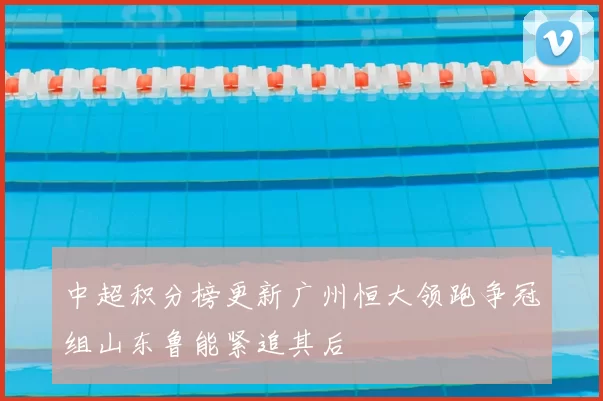 中超积分榜更新广州恒大领跑争冠组山东鲁能紧追其后