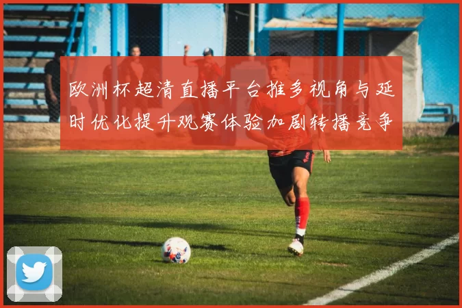 欧洲杯超清直播平台推多视角与延时优化提升观赛体验加剧转播竞争
