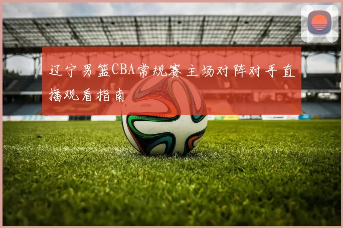 辽宁男篮CBA常规赛主场对阵对手直播观看指南