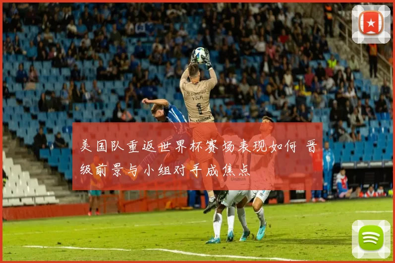 美国队重返世界杯赛场表现如何 晋级前景与小组对手成焦点