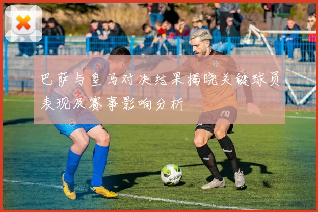 巴萨与皇马对决结果揭晓关键球员表现及赛事影响分析